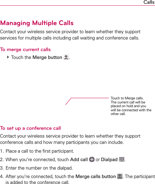 CallsManaging Multiple CallsContact your wireless service provider to learn whether they support services for multiple calls including call waiting and conference calls.To merge current calls # Touch the Merge button  .To set up a conference callContact your wireless service provider to learn whether they support conference calls and how many participants you can include.1. Place a call to the ﬁrst participant.2. When you’re connected, touch Add call  or Dialpad . 3. Enter the number on the dialpad.4. After you’re connected, touch the Merge calls button . The participant is added to the conference call.Touch to Merge calls. The current call will be placed on hold and you will be connected with the other call.