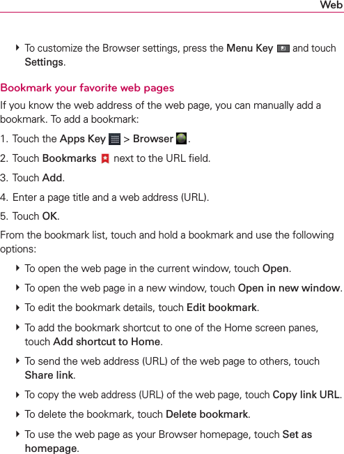 Web # To customize the Browser settings, press the Menu Key  and touch Settings.Bookmark your favorite web pagesIf you know the web address of the web page, you can manually add a bookmark. To add a bookmark:1. Touch the Apps Key  &gt; Browser  .2. Touch Bookmarks  next to the URL ﬁeld.3. Touch Add. 4. Enter a page title and a web address (URL).5. Touch OK.From the bookmark list, touch and hold a bookmark and use the following options: # To open the web page in the current window, touch Open. # To open the web page in a new window, touch Open in new window. # To edit the bookmark details, touch Edit bookmark. # To add the bookmark shortcut to one of the Home screen panes, touch Add shortcut to Home. # To send the web address (URL) of the web page to others, touch Share link. # To copy the web address (URL) of the web page, touch Copy link URL. # To delete the bookmark, touch Delete bookmark. # To use the web page as your Browser homepage, touch Set as homepage.