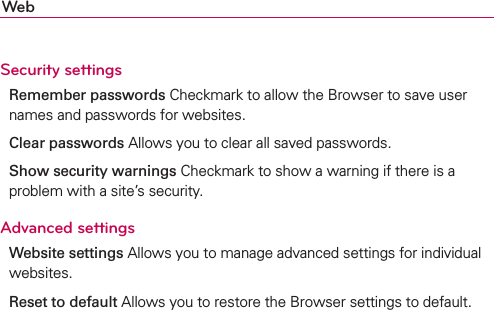 WebSecurity settingsRemember passwords Checkmark to allow the Browser to save user names and passwords for websites.Clear passwords Allows you to clear all saved passwords.Show security warnings Checkmark to show a warning if there is a problem with a site’s security.Advanced settingsWebsite settings Allows you to manage advanced settings for individual websites.Reset to default Allows you to restore the Browser settings to default.