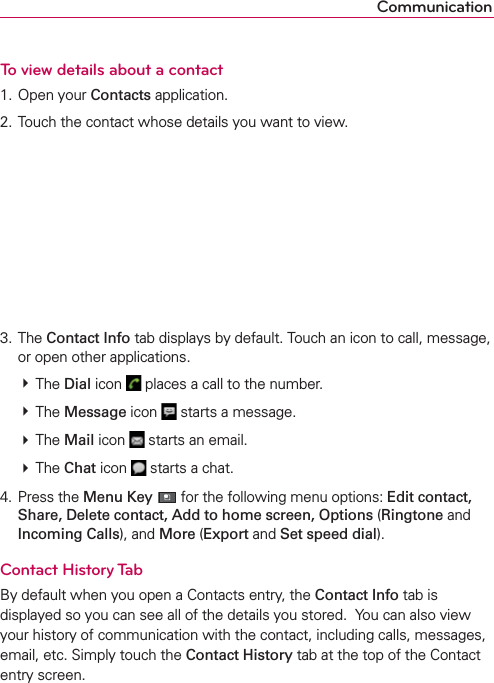 CommunicationTo view details about a contact1. Open your Contacts application.2. Touch the contact whose details you want to view.3. The Contact Info tab displays by default. Touch an icon to call, message, or open other applications. # The Dial icon   places a call to the number. # The Message icon   starts a message.  # The Mail icon   starts an email. # The Chat icon   starts a chat.4. Press the Menu Key  for the following menu options: Edit contact, Share, Delete contact, Add to home screen, Options (Ringtone and Incoming Calls), and More (Export and Set speed dial).Contact History TabBy default when you open a Contacts entry, the Contact Info tab is displayed so you can see all of the details you stored.  You can also view your history of communication with the contact, including calls, messages, email, etc. Simply touch the Contact History tab at the top of the Contact entry screen.