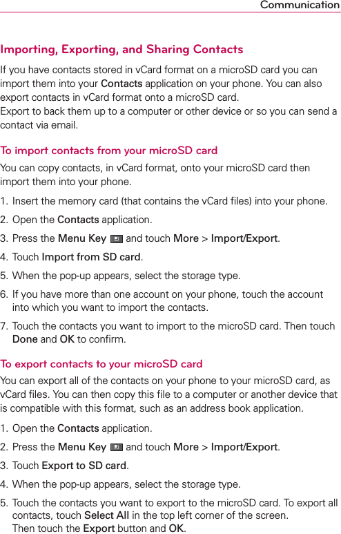 CommunicationImporting, Exporting, and Sharing ContactsIf you have contacts stored in vCard format on a microSD card you can import them into your Contacts application on your phone. You can also export contacts in vCard format onto a microSD card. Export to back them up to a computer or other device or so you can send a contact via email.To import contacts from your microSD cardYou can copy contacts, in vCard format, onto your microSD card then import them into your phone.1. Insert the memory card (that contains the vCard ﬁles) into your phone.2. Open the Contacts application.3. Press the Menu Key  and touch More &gt; Import/Export.4. Touch Import from SD card.5. When the pop-up appears, select the storage type.6. If you have more than one account on your phone, touch the account into which you want to import the contacts.7. Touch the contacts you want to import to the microSD card. Then touch Done and OK to conﬁrm.To export contacts to your microSD cardYou can export all of the contacts on your phone to your microSD card, as vCard ﬁles. You can then copy this ﬁle to a computer or another device that is compatible with this format, such as an address book application.1. Open the Contacts application.2. Press the Menu Key  and touch More &gt; Import/Export.3. Touch Export to SD card.4. When the pop-up appears, select the storage type.5. Touch the contacts you want to export to the microSD card. To export all contacts, touch Select All in the top left corner of the screen.  Then touch the Export button and OK.