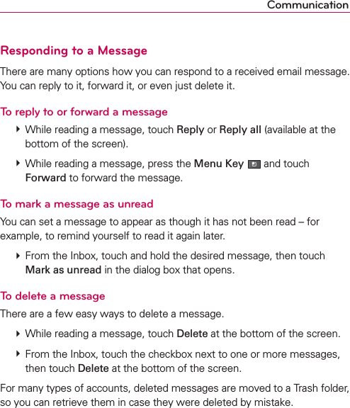 CommunicationResponding to a MessageThere are many options how you can respond to a received email message. You can reply to it, forward it, or even just delete it.To reply to or forward a message # While reading a message, touch Reply or Reply all (available at the bottom of the screen). # While reading a message, press the Menu Key  and touch Forward to forward the message.To mark a message as unreadYou can set a message to appear as though it has not been read – for example, to remind yourself to read it again later. # From the Inbox, touch and hold the desired message, then touch Mark as unread in the dialog box that opens.To delete a messageThere are a few easy ways to delete a message. # While reading a message, touch Delete at the bottom of the screen. # From the Inbox, touch the checkbox next to one or more messages, then touch Delete at the bottom of the screen.For many types of accounts, deleted messages are moved to a Trash folder, so you can retrieve them in case they were deleted by mistake.