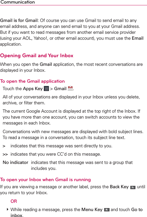 CommunicationGmail is for Gmail: Of course you can use Gmail to send email to any email address, and anyone can send email to you at your Gmail address. But if you want to read messages from another email service provider (using your AOL, Yahoo!, or other email account), you must use the Email application.Opening Gmail and Your InboxWhen you open the Gmail application, the most recent conversations are displayed in your Inbox.To open the Gmail applicationTouch the Apps Key  &gt; Gmail  .All of your conversations are displayed in your Inbox unless you delete, archive, or ﬁlter them.The current Google Account is displayed at the top right of the Inbox. If you have more than one account, you can switch accounts to view the messages in each Inbox.Conversations with new messages are displayed with bold subject lines. To read a message in a conversation, touch its subject line text.&gt;  indicates that this message was sent directly to you.&gt;&gt;  indicates that you were CC’d on this message.No indicator  indicates that this message was sent to a group that includes you.To open your Inbox when Gmail is runningIf you are viewing a message or another label, press the Back Key  until you return to your Inbox.  OR # While reading a message, press the Menu Key  and touch Go to inbox.