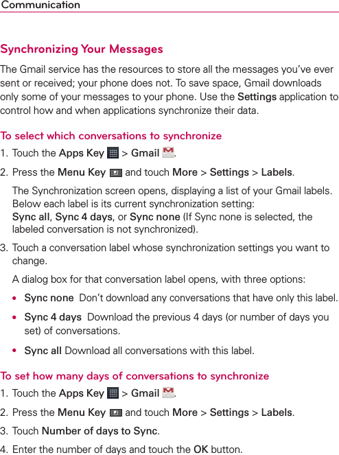 CommunicationSynchronizing Your MessagesThe Gmail service has the resources to store all the messages you’ve ever sent or received; your phone does not. To save space, Gmail downloads only some of your messages to your phone. Use the Settings application to control how and when applications synchronize their data.To select which conversations to synchronize1. Touch the Apps Key  &gt; Gmail  .2. Press the Menu Key  and touch More &gt; Settings &gt; Labels.  The Synchronization screen opens, displaying a list of your Gmail labels. Below each label is its current synchronization setting:  Sync all, Sync 4 days, or Sync none (If Sync none is selected, the labeled conversation is not synchronized).3. Touch a conversation label whose synchronization settings you want to change.  A dialog box for that conversation label opens, with three options: ● Sync none  Don’t download any conversations that have only this label.  ● Sync 4 days  Download the previous 4 days (or number of days you set) of conversations.  ● Sync all Download all conversations with this label.To set how many days of conversations to synchronize1. Touch the Apps Key  &gt; Gmail  .2. Press the Menu Key  and touch More &gt; Settings &gt; Labels.3. Touch Number of days to Sync.4. Enter the number of days and touch the OK button.
