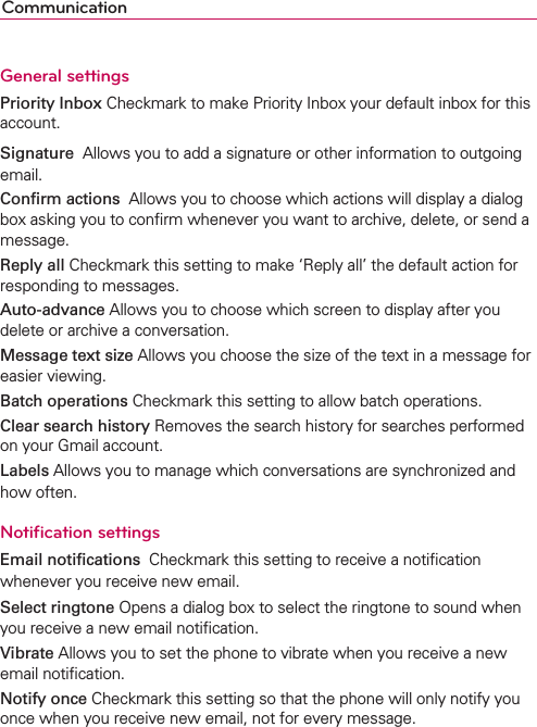 CommunicationGeneral settingsPriority Inbox Checkmark to make Priority Inbox your default inbox for this account.Signature  Allows you to add a signature or other information to outgoing email.Conﬁrm actions  Allows you to choose which actions will display a dialog box asking you to conﬁrm whenever you want to archive, delete, or send a message.Reply all Checkmark this setting to make ‘Reply all’ the default action for responding to messages.Auto-advance Allows you to choose which screen to display after you delete or archive a conversation.Message text size Allows you choose the size of the text in a message for easier viewing.Batch operations Checkmark this setting to allow batch operations.Clear search history Removes the search history for searches performed on your Gmail account.Labels Allows you to manage which conversations are synchronized and how often.Notiﬁcation settingsEmail notiﬁcations  Checkmark this setting to receive a notiﬁcation whenever you receive new email.Select ringtone Opens a dialog box to select the ringtone to sound when you receive a new email notiﬁcation.Vibrate Allows you to set the phone to vibrate when you receive a new email notiﬁcation.Notify once Checkmark this setting so that the phone will only notify you once when you receive new email, not for every message.