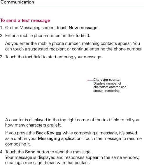 CommunicationTo send a text message1. On the Messaging screen, touch New message.2. Enter a mobile phone number in the To ﬁeld.  As you enter the mobile phone number, matching contacts appear. You can touch a suggested recipient or continue entering the phone number.3. Touch the text ﬁeld to start entering your message.  A counter is displayed in the top right corner of the text ﬁeld to tell you how many characters are left.  If you press the Back Key  while composing a message, it’s saved as a draft in your Messaging application. Touch the message to resume composing it.4. Touch the Send button to send the message. Your message is displayed and responses appear in the same window, creating a message thread with that contact.Character counter Displays number of characters entered and amount remaining.