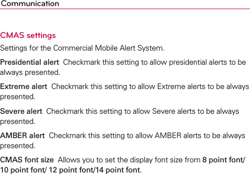 CommunicationCMAS settingsSettings for the Commercial Mobile Alert System.Presidential alert  Checkmark this setting to allow presidential alerts to be always presented.Extreme alert  Checkmark this setting to allow Extreme alerts to be always presented.Severe alert  Checkmark this setting to allow Severe alerts to be always presented.AMBER alert  Checkmark this setting to allow AMBER alerts to be always presented.CMAS font size  Allows you to set the display font size from 8 point font/ 10 point font/ 12 point font/14 point font.