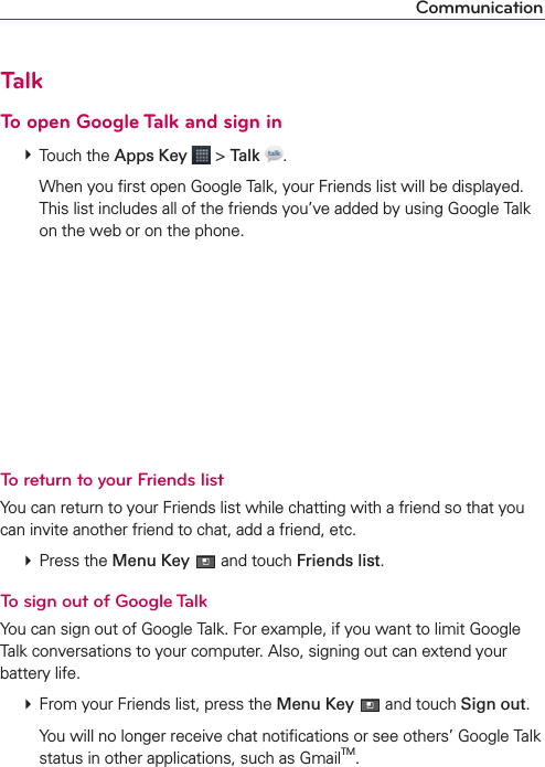 CommunicationTalkTo open Google Talk and sign in # Touch the Apps Key  &gt; Talk  .    When you ﬁrst open Google Talk, your Friends list will be displayed. This list includes all of the friends you’ve added by using Google Talk on the web or on the phone.To return to your Friends listYou can return to your Friends list while chatting with a friend so that you can invite another friend to chat, add a friend, etc. # Press the Menu Key  and touch Friends list.To sign out of Google TalkYou can sign out of Google Talk. For example, if you want to limit Google Talk conversations to your computer. Also, signing out can extend your battery life. # From your Friends list, press the Menu Key  and touch Sign out.    You will no longer receive chat notiﬁcations or see others’ Google Talk status in other applications, such as GmailTM.