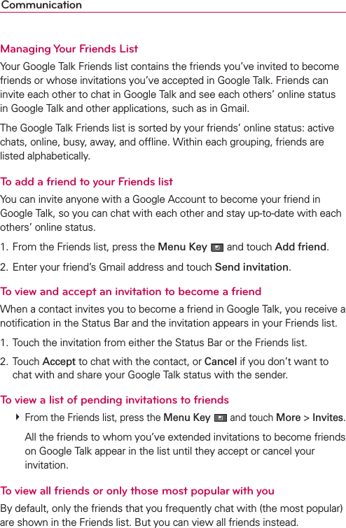 CommunicationManaging Your Friends ListYour Google Talk Friends list contains the friends you’ve invited to become friends or whose invitations you’ve accepted in Google Talk. Friends can invite each other to chat in Google Talk and see each others’ online status in Google Talk and other applications, such as in Gmail.The Google Talk Friends list is sorted by your friends’ online status: active chats, online, busy, away, and ofﬂine. Within each grouping, friends are listed alphabetically.To add a friend to your Friends listYou can invite anyone with a Google Account to become your friend in Google Talk, so you can chat with each other and stay up-to-date with each others’ online status.1. From the Friends list, press the Menu Key  and touch Add friend.2. Enter your friend’s Gmail address and touch Send invitation.To view and accept an invitation to become a friendWhen a contact invites you to become a friend in Google Talk, you receive a notiﬁcation in the Status Bar and the invitation appears in your Friends list.1. Touch the invitation from either the Status Bar or the Friends list.2. Touch Accept to chat with the contact, or Cancel if you don’t want to chat with and share your Google Talk status with the sender.To view a list of pending invitations to friends # From the Friends list, press the Menu Key   and touch More &gt; Invites.    All the friends to whom you’ve extended invitations to become friends on Google Talk appear in the list until they accept or cancel your invitation.To view all friends or only those most popular with youBy default, only the friends that you frequently chat with (the most popular) are shown in the Friends list. But you can view all friends instead.