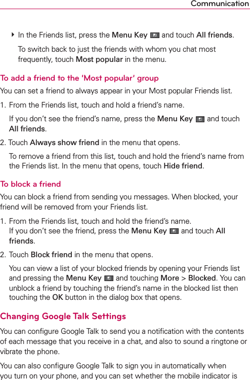 Communication # In the Friends list, press the Menu Key  and touch All friends.    To switch back to just the friends with whom you chat most frequently, touch Most popular in the menu.To add a friend to the ‘Most popular’ groupYou can set a friend to always appear in your Most popular Friends list.1. From the Friends list, touch and hold a friend’s name.  If you don’t see the friend’s name, press the Menu Key  and touch All friends.2. Touch Always show friend in the menu that opens.  To remove a friend from this list, touch and hold the friend’s name from the Friends list. In the menu that opens, touch Hide friend.To block a friendYou can block a friend from sending you messages. When blocked, your friend will be removed from your Friends list.1. From the Friends list, touch and hold the friend’s name. If you don’t see the friend, press the Menu Key  and touch All friends.2. Touch Block friend in the menu that opens.  You can view a list of your blocked friends by opening your Friends list and pressing the Menu Key  and touching More &gt; Blocked. You can unblock a friend by touching the friend’s name in the blocked list then touching the OK button in the dialog box that opens.Changing Google Talk SettingsYou can conﬁgure Google Talk to send you a notiﬁcation with the contents of each message that you receive in a chat, and also to sound a ringtone or vibrate the phone.You can also conﬁgure Google Talk to sign you in automatically when you turn on your phone, and you can set whether the mobile indicator is 