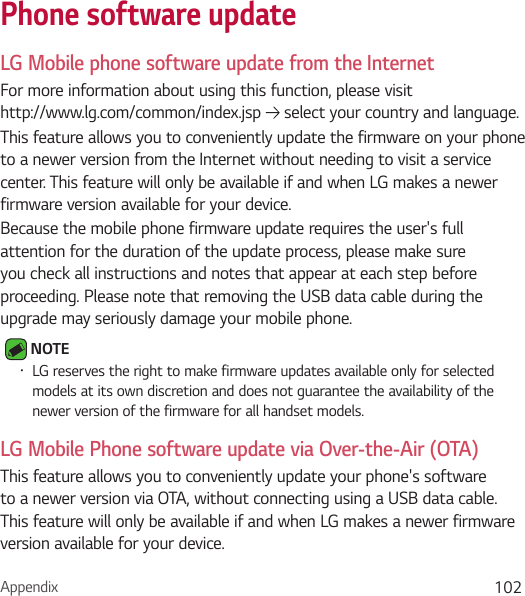 Appendix 102Phone software updateLG Mobile phone software update from the InternetFor more information about using this function, please visit  http://www.lg.com/common/index.jsp   select your country and language. This feature allows you to conveniently update the firmware on your phone to a newer version from the Internet without needing to visit a service center. This feature will only be available if and when LG makes a newer firmware version available for your device.Because the mobile phone firmware update requires the user&apos;s full attention for the duration of the update process, please make sure you check all instructions and notes that appear at each step before proceeding. Please note that removing the USB data cable during the upgrade may seriously damage your mobile phone. NOTE • LG reserves the right to make firmware updates available only for selected models at its own discretion and does not guarantee the availability of the newer version of the firmware for all handset models.LG Mobile Phone software update via Over-the-Air (OTA)This feature allows you to conveniently update your phone&apos;s software to a newer version via OTA, without connecting using a USB data cable. This feature will only be available if and when LG makes a newer firmware version available for your device.
