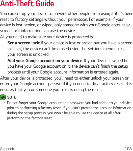 Appendix 108Anti-Theft GuideYou can set up your device to prevent other people from using it if it&apos;s been reset to factory settings without your permission. For example, if your device is lost, stolen, or wiped, only someone with your Google account or screen lock information can use the device.All you need to make sure your device is protected is:• Set a screen lock: If your device is lost or stolen but you have a screen lock set, the device can&apos;t be erased using the Settings menu unless your screen is unlocked.• Add your Google account on your device: If your device is wiped but you have your Google account on it, the device can&apos;t finish the setup process until your Google account information is entered again.After your device is protected, you&apos;ll need to either unlock your screen or enter your Google account password if you need to do a factory reset. This ensures that you or someone you trust is doing the reset. NOTE • Do not forget your Google account and password you had added to your device prior to performing a factory reset. If you can&apos;t provide the account information during the setup process, you won&apos;t be able to use the device at all after performing the factory reset.