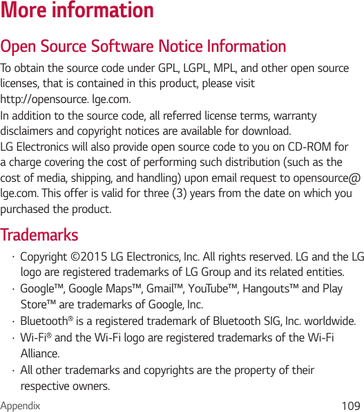 Appendix 109More informationOpen Source Software Notice InformationTo obtain the source code under GPL, LGPL, MPL, and other open source licenses, that is contained in this product, please visit http://opensource. lge.com.In addition to the source code, all referred license terms, warranty disclaimers and copyright notices are available for download. LG Electronics will also provide open source code to you on CD-ROM for a charge covering the cost of performing such distribution (such as the cost of media, shipping, and handling) upon email request to opensource@lge.com. This offer is valid for three (3) years from the date on which you purchased the product.Trademarks• Copyright ©2015 LG Electronics, Inc. All rights reserved. LG and the LG logo are registered trademarks of LG Group and its related entities. • Google™, Google Maps™, Gmail™, YouTube™, Hangouts™ and Play Store™ are trademarks of Google, Inc.• Bluetooth  is a registered trademark of Bluetooth SIG, Inc. worldwide.• Wi-Fi  and the Wi-Fi logo are registered trademarks of the Wi-Fi Alliance.• All other trademarks and copyrights are the property of their respective owners. 