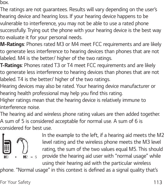 For Your Safety 113box.The ratings are not guarantees. Results will vary depending on the user’s hearing device and hearing loss. If your hearing device happens to be vulnerable to interference, you may not be able to use a rated phone successfully. Trying out the phone with your hearing device is the best way to evaluate it for your personal needs.M-Ratings: Phones rated M3 or M4 meet FCC requirements and are likely to generate less interference to hearing devices than phones that are not labeled. M4 is the better/ higher of the two ratings.T-Ratings: Phones rated T3 or T4 meet FCC requirements and are likely to generate less interference to hearing devices than phones that are not labeled. T4 is the better/ higher of the two ratings.Hearing devices may also be rated. Your hearing device manufacturer or hearing health professional may help you find this rating.Higher ratings mean that the hearing device is relatively immune to interference noise.The hearing aid and wireless phone rating values are then added together. A sum of 5 is considered acceptable for normal use. A sum of 6 is considered for best use.In the example to the left, if a hearing aid meets the M2 level rating and the wireless phone meets the M3 level rating, the sum of the two values equal M5. This should provide the hearing aid user with “normal usage” while using their hearing aid with the particular wireless phone. “Normal usage” in this context is defined as a signal quality that’s 