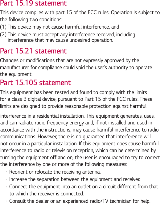 Part 15.19 statementThis device complies with part 15 of the FCC rules. Operation is subject to the following two conditions:(1)  This device may not cause harmful interference, and(2)  This device must accept any interference received, including interference that may cause undesired operation.Part 15.21 statementChanges or modifications that are not expressly approved by the manufacturer for compliance could void the user’s authority to operate the equipment.Part 15.105 statementThis equipment has been tested and found to comply with the limits for a class B digital device, pursuant to Part 15 of the FCC rules. These limits are designed to provide reasonable protection against harmful interference in a residential installation. This equipment generates, uses, and can radiate radio frequency energy and, if not installed and used in accordance with the instructions, may cause harmful interference to radio communications. However, there is no guarantee that interference will not occur in a particular installation. If this equipment does cause harmful interference to radio or television reception, which can be determined by turning the equipment off and on, the user is encouraged to try to correct the interference by one or more of the following measures: Ţ Reorient or relocate the receiving antenna. Ţ Increase the separation between the equipment and receiver. Ţ Connect the equipment into an outlet on a circuit different from that to which the receiver is connected.Ţ Consult the dealer or an experienced radio/TV technician for help.