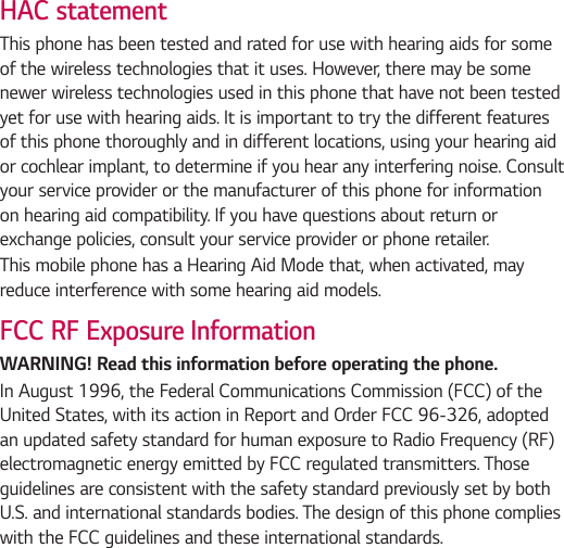HAC statementThis phone has been tested and rated for use with hearing aids for some of the wireless technologies that it uses. However, there may be some newer wireless technologies used in this phone that have not been tested yet for use with hearing aids. It is important to try the different features of this phone thoroughly and in different locations, using your hearing aid or cochlear implant, to determine if you hear any interfering noise. Consult your service provider or the manufacturer of this phone for information on hearing aid compatibility. If you have questions about return or exchange policies, consult your service provider or phone retailer.This mobile phone has a Hearing Aid Mode that, when activated, may reduce interference with some hearing aid models.FCC RF Exposure InformationWARNING! Read this information before operating the phone.In August 1996, the Federal Communications Commission (FCC) of the United States, with its action in Report and Order FCC 96-326, adopted an updated safety standard for human exposure to Radio Frequency (RF) electromagnetic energy emitted by FCC regulated transmitters. Those guidelines are consistent with the safety standard previously set by both U.S. and international standards bodies. The design of this phone complies with the FCC guidelines and these international standards.