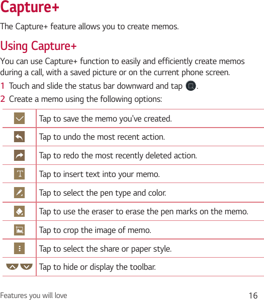 Features you will love 16Capture+The Capture+ feature allows you to create memos.Using Capture+You can use Capture+ function to easily and efficiently create memos during a call, with a saved picture or on the current phone screen.1  Touch and slide the status bar downward and tap  .2  Create a memo using the following options:Tap to save the memo you&apos;ve created.Tap to undo the most recent action.Tap to redo the most recently deleted action.Tap to insert text into your memo.Tap to select the pen type and color.Tap to use the eraser to erase the pen marks on the memo.Tap to crop the image of memo.Tap to select the share or paper style.Tap to hide or display the toolbar.