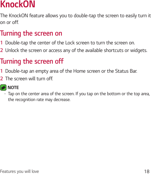 Features you will love 18KnockONThe KnockON feature allows you to double-tap the screen to easily turn it on or off.Turning the screen on1  Double-tap the center of the Lock screen to turn the screen on.2  Unlock the screen or access any of the available shortcuts or widgets.Turning the screen off1  Double-tap an empty area of the Home screen or the Status Bar.2  The screen will turn off. NOTE • Tap on the center area of the screen. If you tap on the bottom or the top area, the recognition rate may decrease.