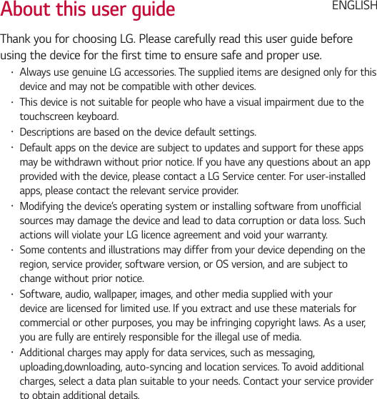 About this user guideThank you for choosing LG. Please carefully read this user guide before using the device for the first time to ensure safe and proper use.• Always use genuine LG accessories. The supplied items are designed only for this device and may not be compatible with other devices.• This device is not suitable for people who have a visual impairment due to the touchscreen keyboard.• Descriptions are based on the device default settings.• Default apps on the device are subject to updates and support for these apps may be withdrawn without prior notice. If you have any questions about an app provided with the device, please contact a LG Service center. For user-installed apps, please contact the relevant service provider.• Modifying the device’s operating system or installing software from unofficial sources may damage the device and lead to data corruption or data loss. Such actions will violate your LG licence agreement and void your warranty.• Some contents and illustrations may differ from your device depending on the region, service provider, software version, or OS version, and are subject to change without prior notice.• Software, audio, wallpaper, images, and other media supplied with your device are licensed for limited use. If you extract and use these materials for commercial or other purposes, you may be infringing copyright laws. As a user, you are fully are entirely responsible for the illegal use of media.• Additional charges may apply for data services, such as messaging, uploading,downloading, auto-syncing and location services. To avoid additional charges, select a data plan suitable to your needs. Contact your service provider to obtain additional details.ENGLISH