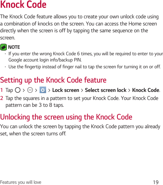 Features you will love 19Knock CodeThe Knock Code feature allows you to create your own unlock code using a combination of knocks on the screen. You can access the Home screen directly when the screen is off by tapping the same sequence on the screen. NOTE • If you enter the wrong Knock Code 6 times, you will be required to enter to your Google account login info/backup PIN.• Use the fingertip instead of finger nail to tap the screen for turning it on or off.Setting up the Knock Code feature1  Tap   &gt;   &gt;   &gt; Lock screen &gt; Select screen lock &gt; Knock Code.2  Tap the squares in a pattern to set your Knock Code. Your Knock Code pattern can be 3 to 8 taps.Unlocking the screen using the Knock CodeYou can unlock the screen by tapping the Knock Code pattern you already set, when the screen turns off.