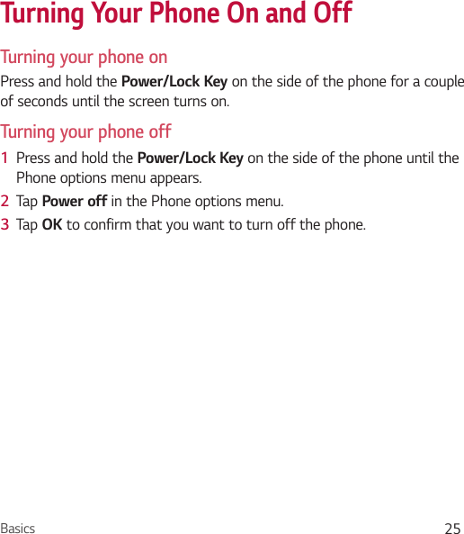 Basics 25Turning Your Phone On and OffTurning your phone onPress and hold the Power/Lock Key on the side of the phone for a couple of seconds until the screen turns on.Turning your phone off1  Press and hold the Power/Lock Key on the side of the phone until the Phone options menu appears.2  Tap Power off in the Phone options menu.3  Tap OK to confirm that you want to turn off the phone.