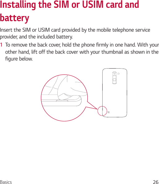 Basics 26Installing the SIM or USIM card and batteryInsert the SIM or USIM card provided by the mobile telephone service provider, and the included battery.1  To remove the back cover, hold the phone firmly in one hand. With your other hand, lift off the back cover with your thumbnail as shown in the figure below.