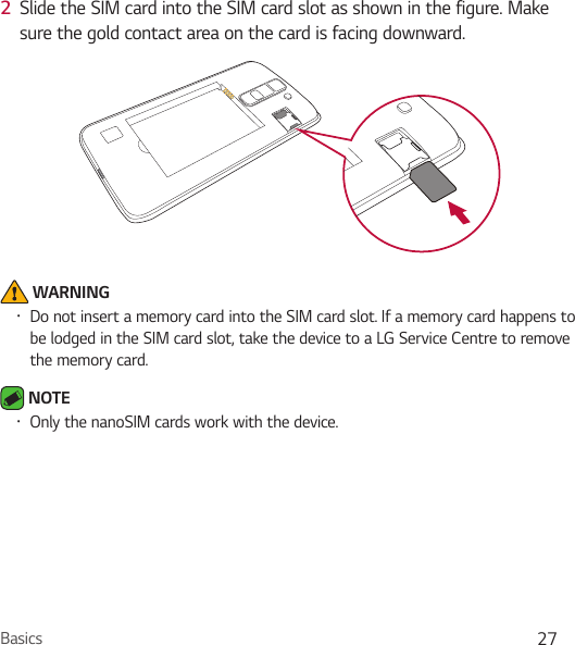 Basics 272  Slide the SIM card into the SIM card slot as shown in the figure. Make sure the gold contact area on the card is facing downward. WARNING• Do not insert a memory card into the SIM card slot. If a memory card happens to be lodged in the SIM card slot, take the device to a LG Service Centre to remove the memory card. NOTE• Only the nanoSIM cards work with the device.