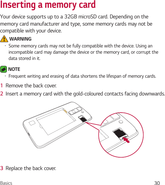 Basics 30Inserting a memory cardYour device supports up to a 32GB microSD card. Depending on the memory card manufacturer and type, some memory cards may not be compatible with your device. WARNING• Some memory cards may not be fully compatible with the device. Using an incompatible card may damage the device or the memory card, or corrupt the data stored in it. NOTE • Frequent writing and erasing of data shortens the lifespan of memory cards.1  Remove the back cover.2  Insert a memory card with the gold-coloured contacts facing downwards.3  Replace the back cover.
