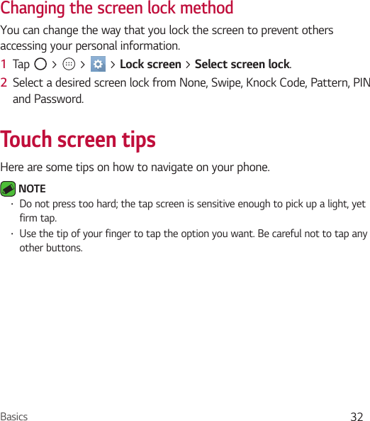 Basics 32Changing the screen lock methodYou can change the way that you lock the screen to prevent others accessing your personal information.1  Tap   &gt;   &gt;   &gt; Lock screen &gt; Select screen lock.2  Select a desired screen lock from None, Swipe, Knock Code, Pattern, PIN and Password.Touch screen tipsHere are some tips on how to navigate on your phone. NOTE • Do not press too hard; the tap screen is sensitive enough to pick up a light, yet firm tap.• Use the tip of your finger to tap the option you want. Be careful not to tap any other buttons.
