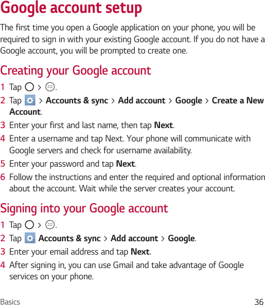 Basics 36Google account setupThe first time you open a Google application on your phone, you will be required to sign in with your existing Google account. If you do not have a Google account, you will be prompted to create one.Creating your Google account1  Tap   &gt;  . 2  Tap   &gt; Accounts &amp; sync &gt; Add account &gt; Google &gt; Create a New Account.3  Enter your first and last name, then tap Next.4  Enter a username and tap Next. Your phone will communicate with Google servers and check for username availability.5  Enter your password and tap Next. 6  Follow the instructions and enter the required and optional information about the account. Wait while the server creates your account.Signing into your Google account1  Tap   &gt;  . 2  Tap   Accounts &amp; sync &gt; Add account &gt; Google.3  Enter your email address and tap Next.4  After signing in, you can use Gmail and take advantage of Google services on your phone.