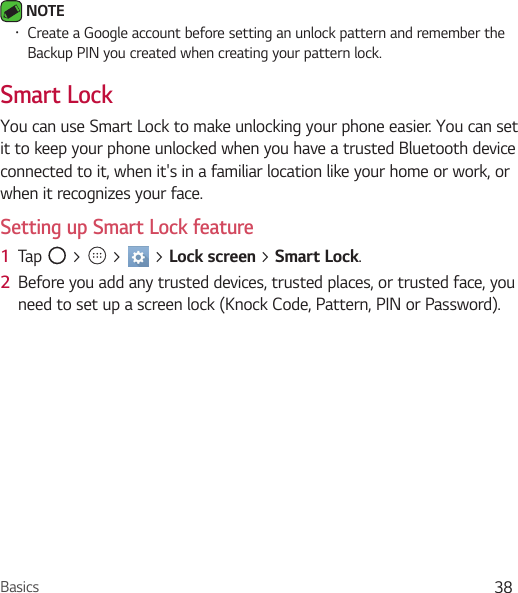 Basics 38 NOTE • Create a Google account before setting an unlock pattern and remember the Backup PIN you created when creating your pattern lock.Smart LockYou can use Smart Lock to make unlocking your phone easier. You can set it to keep your phone unlocked when you have a trusted Bluetooth device connected to it, when it&apos;s in a familiar location like your home or work, or when it recognizes your face.Setting up Smart Lock feature1  Tap   &gt;   &gt;   &gt; Lock screen &gt; Smart Lock.2  Before you add any trusted devices, trusted places, or trusted face, you need to set up a screen lock (Knock Code, Pattern, PIN or Password).