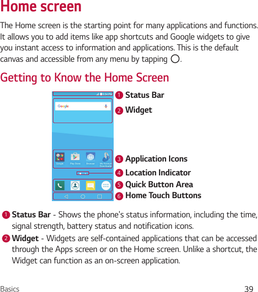 Basics 39Home screenThe Home screen is the starting point for many applications and functions. It allows you to add items like app shortcuts and Google widgets to give you instant access to information and applications. This is the default canvas and accessible from any menu by tapping  .Getting to Know the Home ScreenStatus BarWidgetApplication IconsLocation IndicatorQuick Button AreaHome Touch Buttons1234561Status Bar - Shows the phone&apos;s status information, including the time, signal strength, battery status and notification icons.2Widget - Widgets are self-contained applications that can be accessed through the Apps screen or on the Home screen. Unlike a shortcut, the Widget can function as an on-screen application.