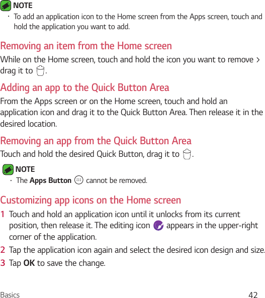 Basics 42 NOTE • To add an application icon to the Home screen from the Apps screen, touch and hold the application you want to add.Removing an item from the Home screenWhile on the Home screen, touch and hold the icon you want to remove &gt; drag it to  .Adding an app to the Quick Button AreaFrom the Apps screen or on the Home screen, touch and hold an application icon and drag it to the Quick Button Area. Then release it in the desired location.Removing an app from the Quick Button AreaTouch and hold the desired Quick Button, drag it to  . NOTE • The Apps Button   cannot be removed.Customizing app icons on the Home screen1  Touch and hold an application icon until it unlocks from its current position, then release it. The editing icon   appears in the upper-right corner of the application.2  Tap the application icon again and select the desired icon design and size. 3  Tap OK to save the change.