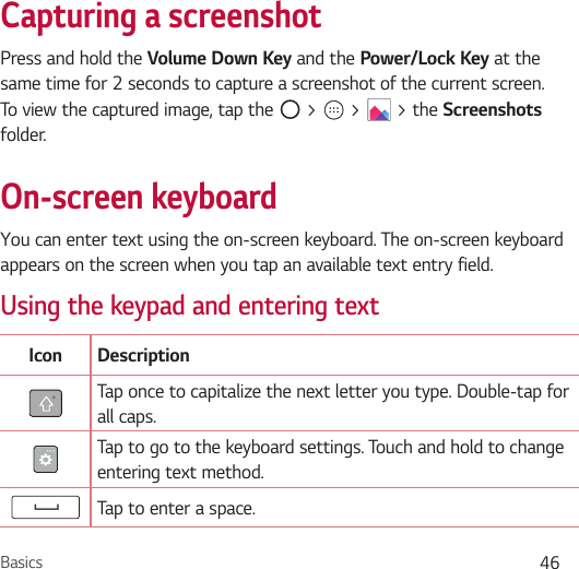 Basics 46Capturing a screenshotPress and hold the Volume Down Key and the Power/Lock Key at the same time for 2 seconds to capture a screenshot of the current screen.To view the captured image, tap the   &gt;   &gt;   &gt; the Screenshots folder.On-screen keyboardYou can enter text using the on-screen keyboard. The on-screen keyboard appears on the screen when you tap an available text entry field.Using the keypad and entering textIcon DescriptionTap once to capitalize the next letter you type. Double-tap for all caps.Tap to go to the keyboard settings. Touch and hold to change entering text method.Tap to enter a space.