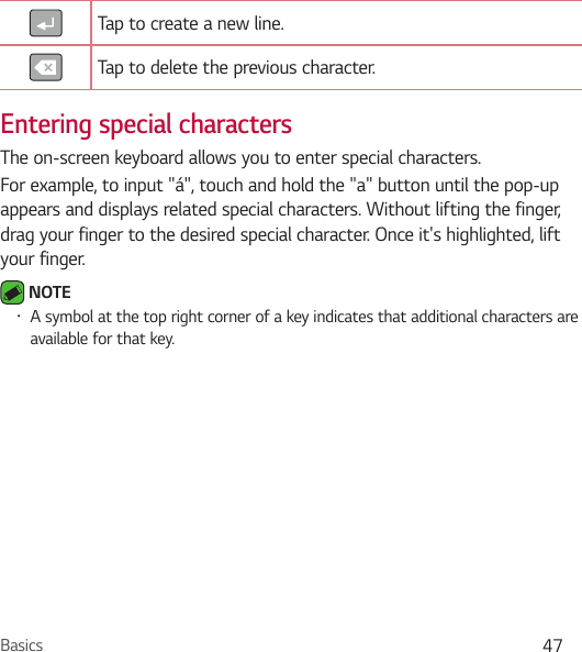 Basics 47Tap to create a new line.Tap to delete the previous character.Entering special charactersThe on-screen keyboard allows you to enter special characters.For example, to input &quot;á&quot;, touch and hold the &quot;a&quot; button until the pop-up appears and displays related special characters. Without lifting the finger, drag your finger to the desired special character. Once it&apos;s highlighted, lift your finger. NOTE • A symbol at the top right corner of a key indicates that additional characters are available for that key.