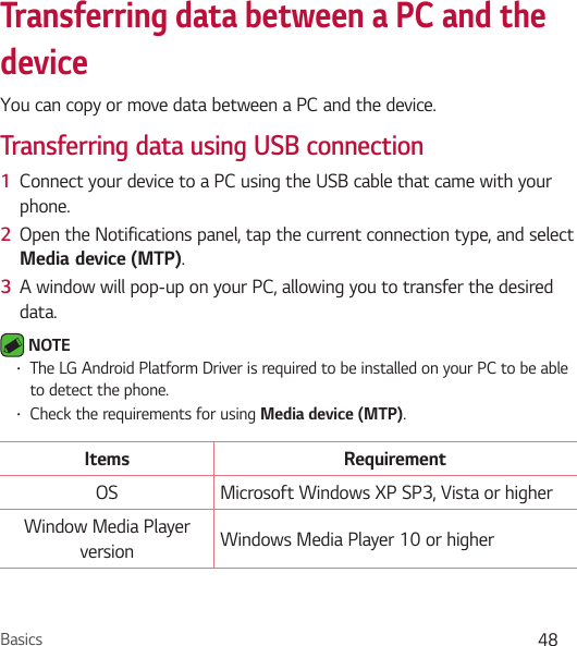 Basics 48Transferring data between a PC and the deviceYou can copy or move data between a PC and the device. Transferring data using USB connection1  Connect your device to a PC using the USB cable that came with your phone.2  Open the Notifications panel, tap the current connection type, and select Mediadevice (MTP).3  A window will pop-up on your PC, allowing you to transfer the desired data. NOTE • The LG Android Platform Driver is required to be installed on your PC to be able to detect the phone.• Check the requirements for using Media device (MTP).Items RequirementOS Microsoft Windows XP SP3, Vista or higherWindow Media Player version Windows Media Player 10 or higher