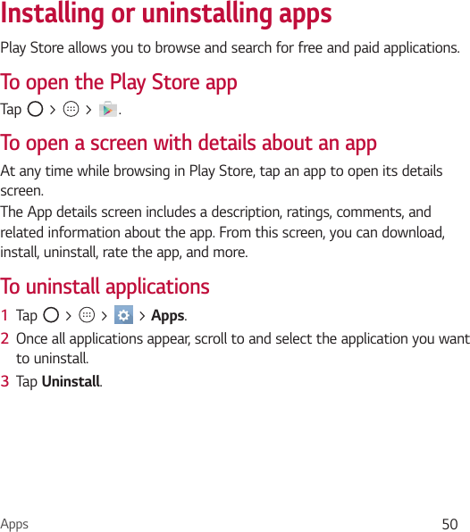 Apps 50Installing or uninstalling appsPlay Store allows you to browse and search for free and paid applications.To open the Play Store appTap   &gt;   &gt;  .To open a screen with details about an appAt any time while browsing in Play Store, tap an app to open its details screen.The App details screen includes a description, ratings, comments, and related information about the app. From this screen, you can download, install, uninstall, rate the app, and more.To uninstall applications1  Tap   &gt;   &gt;   &gt; Apps.2  Once all applications appear, scroll to and select the application you want to uninstall.3  Tap Uninstall.