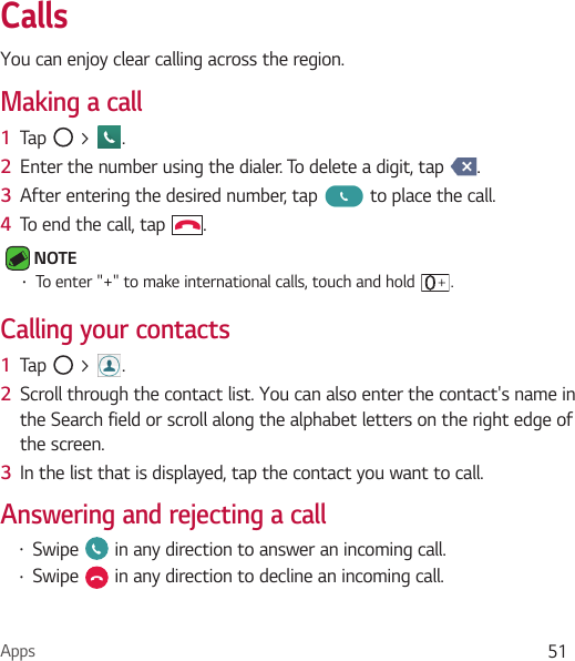 Apps 51CallsYou can enjoy clear calling across the region.Making a call1  Tap   &gt;  .2  Enter the number using the dialer. To delete a digit, tap  .3  After entering the desired number, tap   to place the call.4  To end the call, tap  . NOTE • To enter &quot;+&quot; to make international calls, touch and hold  .Calling your contacts1  Tap   &gt;  .2  Scroll through the contact list. You can also enter the contact&apos;s name in the Search field or scroll along the alphabet letters on the right edge of the screen.3  In the list that is displayed, tap the contact you want to call.Answering and rejecting a call• Swipe   in any direction to answer an incoming call.• Swipe   in any direction to decline an incoming call. 