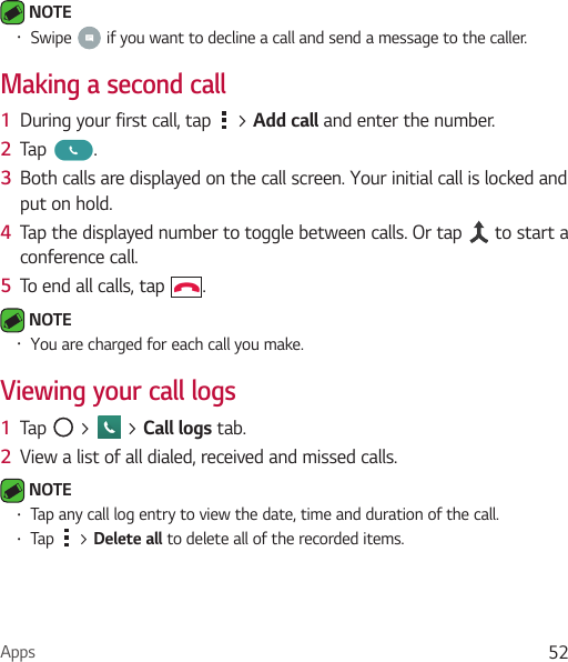Apps 52 NOTE • Swipe   if you want to decline a call and send a message to the caller.Making a second call1  During your first call, tap   &gt; Add call and enter the number. 2  Tap  .3  Both calls are displayed on the call screen. Your initial call is locked and put on hold.4  Tap the displayed number to toggle between calls. Or tap   to start a conference call.5  To end all calls, tap  . NOTE • You are charged for each call you make.Viewing your call logs1  Tap   &gt;   &gt; Call logs tab.2  View a list of all dialed, received and missed calls. NOTE • Tap any call log entry to view the date, time and duration of the call.• Tap   &gt; Delete all to delete all of the recorded items.
