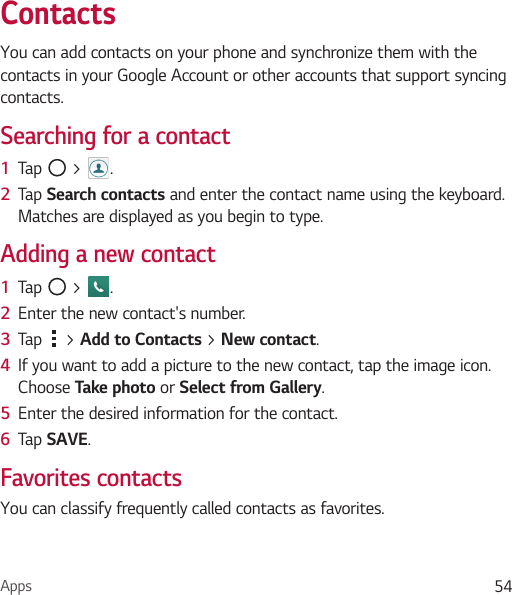 Apps 54ContactsYou can add contacts on your phone and synchronize them with the contacts in your Google Account or other accounts that support syncing contacts.Searching for a contact1  Tap   &gt;  . 2  Tap Search contacts and enter the contact name using the keyboard. Matches are displayed as you begin to type.Adding a new contact1  Tap   &gt;  .2  Enter the new contact&apos;s number.3  Tap   &gt; Add to Contacts &gt; New contact. 4  If you want to add a picture to the new contact, tap the image icon.  Choose Take photo or Select from Gallery.5  Enter the desired information for the contact.6  Tap SAVE.Favorites contactsYou can classify frequently called contacts as favorites.
