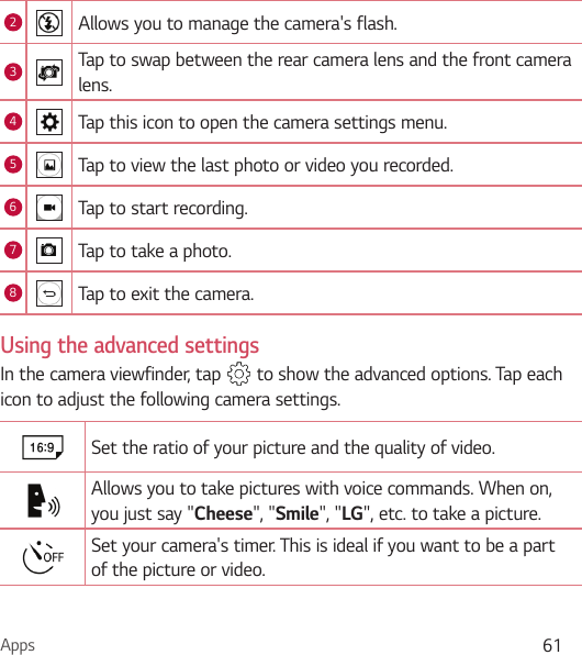 Apps 612Allows you to manage the camera&apos;s flash. 3Tap to swap between the rear camera lens and the front camera lens.4Tap this icon to open the camera settings menu.5Tap to view the last photo or video you recorded.6Tap to start recording.7Tap to take a photo.8Tap to exit the camera.Using the advanced settingsIn the camera viewfinder, tap   to show the advanced options. Tap each icon to adjust the following camera settings.Set the ratio of your picture and the quality of video.Allows you to take pictures with voice commands. When on, you just say &quot;Cheese&quot;, &quot;Smile&quot;, &quot;LG&quot;, etc. to take a picture.Set your camera&apos;s timer. This is ideal if you want to be a part of the picture or video.