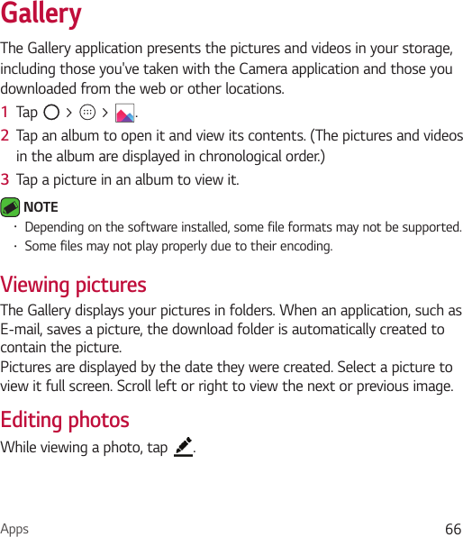 Apps 66GalleryThe Gallery application presents the pictures and videos in your storage, including those you&apos;ve taken with the Camera application and those you downloaded from the web or other locations. 1  Tap   &gt;   &gt;  .2  Tap an album to open it and view its contents. (The pictures and videos in the album are displayed in chronological order.)3  Tap a picture in an album to view it. NOTE • Depending on the software installed, some file formats may not be supported.• Some files may not play properly due to their encoding.Viewing picturesThe Gallery displays your pictures in folders. When an application, such as E-mail, saves a picture, the download folder is automatically created to contain the picture. Pictures are displayed by the date they were created. Select a picture to view it full screen. Scroll left or right to view the next or previous image.Editing photosWhile viewing a photo, tap  .