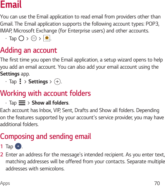 Apps 70EmailYou can use the Email application to read email from providers other than Gmail.TheEmailapplicationsupportsthefollowingaccounttypes:POP3,IMAP, Microsoft Exchange (for Enterprise users) and other accounts.• Tap   &gt;   &gt;  .Adding an accountThe first time you open the Email application, a setup wizard opens to help you add an email account. You can also add your email account using the Settings app.• Tap   &gt; Settings &gt; .Working with account folders• Tap   &gt; Show all folders.Each account has Inbox, VIP, Sent, Drafts and Show all folders. Depending on the features supported by your account&apos;s service provider, you may have additional folders.Composing and sending email1  Tap  .2  Enter an address for the message&apos;s intended recipient. As you enter text, matching addresses will be offered from your contacts. Separate multiple addresses with semicolons.