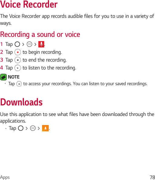 Apps 78Voice RecorderThe Voice Recorder app records audible files for you to use in a variety of ways.Recording a sound or voice1  Tap   &gt;   &gt;  .2  Tap   to begin recording.3  Tap   to end the recording.4  Tap   to listen to the recording. NOTE • Tap   to access your recordings. You can listen to your saved recordings.DownloadsUse this application to see what files have been downloaded through the applications.• Tap   &gt;   &gt;  .