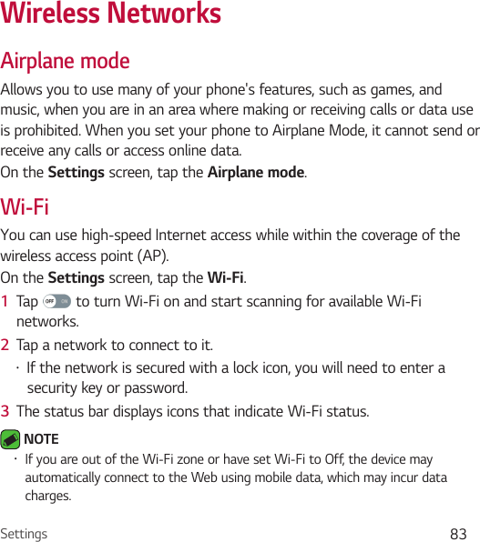 Settings 83Wireless NetworksAirplane modeAllows you to use many of your phone&apos;s features, such as games, and music, when you are in an area where making or receiving calls or data use is prohibited. When you set your phone to Airplane Mode, it cannot send or receive any calls or access online data.On the Settings screen, tap the Airplane mode.Wi-FiYou can use high-speed Internet access while within the coverage of the wireless access point (AP).On the Settings screen, tap the Wi-Fi.1  Tap   to turn Wi-Fi on and start scanning for available Wi-Fi networks.2  Tap a network to connect to it.• If the network is secured with a lock icon, you will need to enter a security key or password.3  The status bar displays icons that indicate Wi-Fi status. NOTE • If you are out of the Wi-Fi zone or have set Wi-Fi to Off, the device may automatically connect to the Web using mobile data, which may incur data charges.