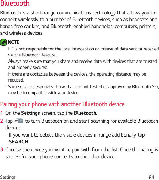 Settings 84BluetoothBluetooth is a short-range communications technology that allows you to connect wirelessly to a number of Bluetooth devices, such as headsets and hands-free car kits, and Bluetooth-enabled handhelds, computers, printers, and wireless devices.  NOTE • LG is not responsible for the loss, interception or misuse of data sent or received via the Bluetooth feature.• Always make sure that you share and receive data with devices that are trusted and properly secured. • If there are obstacles between the devices, the operating distance may be reduced.• Some devices, especially those that are not tested or approved by Bluetooth SIG, may be incompatible with your device.Pairing your phone with another Bluetooth device1  On the Settings screen, tap the Bluetooth.2  Tap   to turn Bluetooth on and start scanning for available Bluetooth devices. • If you want to detect the visible devices in range additionally, tap SEARCH.3  Choose the device you want to pair with from the list. Once the paring is successful, your phone connects to the other device. 