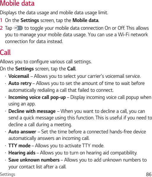 Settings 86Mobile dataDisplays the data usage and mobile data usage limit.1  On the Settings screen, tap the Mobile data.2  Tap   to toggle your mobile data connection On or Off. This allows you to manage your mobile data usage. You can use a Wi-Fi network connection for data instead.CallAllows you to configure various call settings.On the Settings screen, tap the Call.• Voicemail – Allows you to select your carrier&apos;s voicemail service.• Auto retry – Allows you to set the amount of time to wait before automatically redialing a call that failed to connect. • Incoming voice call pop-up – Display incoming voice call popup when using an app.• Decline with message – When you want to decline a call, you can send a quick message using this function. This is useful if you need to decline a call during a meeting. • Auto answer – Set the time before a connected hands-free device automatically answers an incoming call.• TTY mode – Allows you to activate TTY mode.• Hearing aids – Allows you to turn on hearing aid compatibility. • Save unknown numbers – Allows you to add unknown numbers to your contact list after a call.