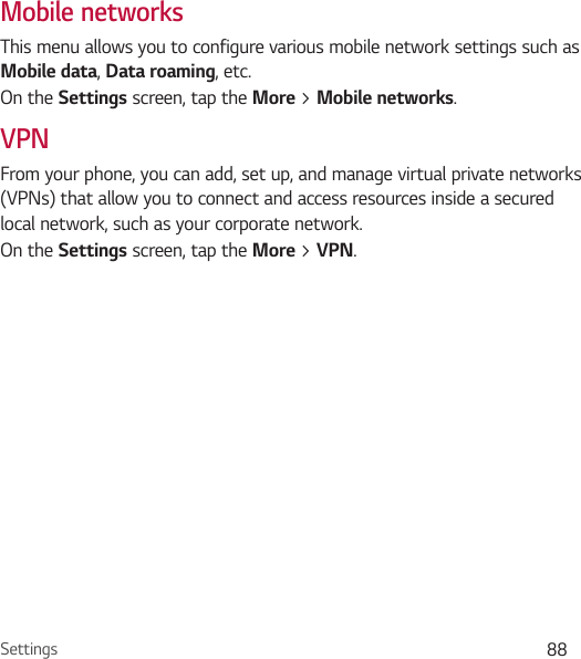 Settings 88Mobile networksThis menu allows you to configure various mobile network settings such as Mobile data, Data roaming, etc.On the Settings screen, tap the More &gt; Mobile networks.VPNFrom your phone, you can add, set up, and manage virtual private networks (VPNs) that allow you to connect and access resources inside a secured local network, such as your corporate network. On the Settings screen, tap the More &gt; VPN.