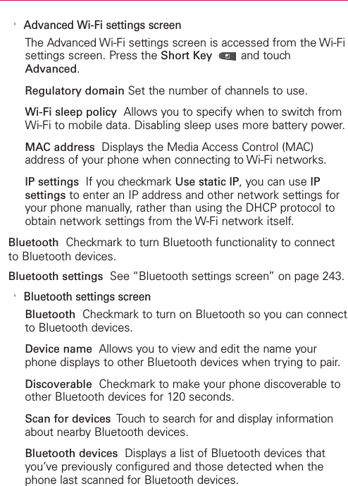 &apos;Advanced Wi-Fi settings screenThe Advanced Wi-Fi settings screen is accessed from the Wi-Fisettings screen. Press the Short Key  and touchAdvanced.Regulatory domain Set the number of channels to use.Wi-Fi sleep policy Allows you to specify when to switch fromWi-Fi to mobile data. Disabling sleep uses more battery power.MAC address Displays the Media Access Control (MAC)address of your phone when connecting to Wi-Fi networks.IP settings  If you checkmark Use static IP, you can use IPsettings to enter an IP address and other network settings foryour phone manually, rather than using the DHCP protocol toobtain network settings from the W-Fi network itself.Bluetooth Checkmark to turn Bluetooth functionality to connectto Bluetooth devices.Bluetooth settings See “Bluetooth settings screen” on page 243.&apos;Bluetooth settings screenBluetooth Checkmark to turn on Bluetooth so you can connectto Bluetooth devices.Device name Allows you to view and edit the name yourphone displays to other Bluetooth devices when trying to pair.Discoverable Checkmark to make your phone discoverable toother Bluetooth devices for 120 seconds.Scan for devices  Touch to search for and display informationabout nearby Bluetooth devices.Bluetooth devices Displays a list of Bluetooth devices thatyou’ve previously configured and those detected when thephone last scanned for Bluetooth devices.