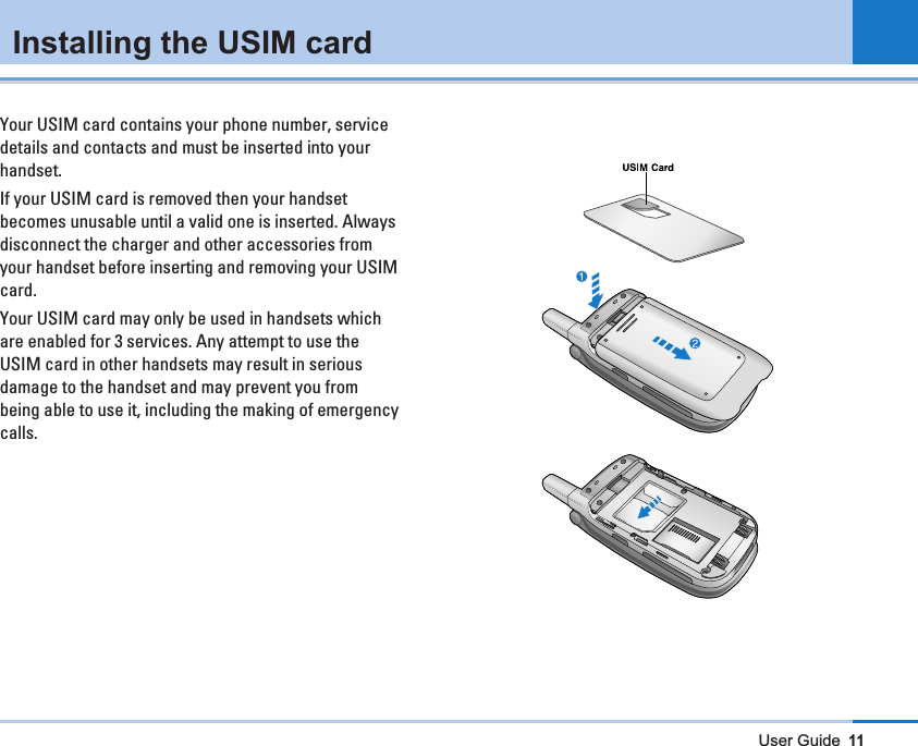 User Guide11Installing the USIM cardYour USIM card contains your phone number, servicedetails and contacts and must be inserted into yourhandset.If your USIM card is removed then your handsetbecomes unusable until a valid one is inserted. Alwaysdisconnect the charger and other accessories fromyour handset before inserting and removing your USIMcard.Your USIM card may only be used in handsets whichare enabled for 3 services. Any attempt to use theUSIM card in other handsets may result in seriousdamage to the handset and may prevent you frombeing able to use it, including the making of emergencycalls.